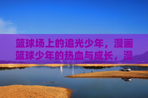 篮球场上的追光少年,漫画篮球少年的热血与成长,漫画篮球,追光少年的热血成长 篮球场上的追光少年,漫画篮球少年的热血与成长,漫画篮球,追光少年的热血成长