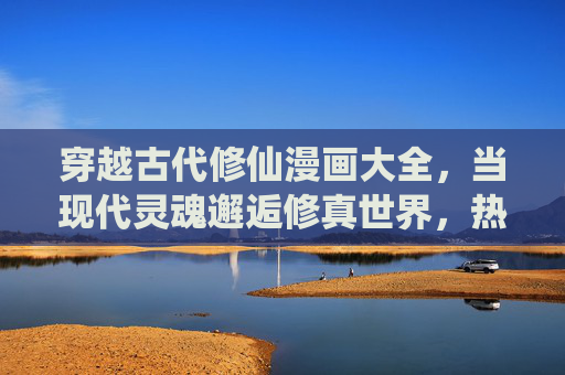 穿越古代修仙漫画大全,当现代灵魂邂逅修真世界,热血与浪漫交织的奇幻之旅,现代灵魂邂逅修真,热血与浪漫交织的奇幻修仙漫画 穿越古代修仙漫画大全,当现代灵魂邂逅修真世界,热血与浪漫交织的奇幻之旅,现代灵魂邂逅修真,热血与浪漫交织的奇幻修仙漫画