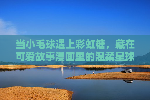 当小毛球遇上彩虹糖，藏在可爱故事漫画里的温柔星球，小毛球与彩虹糖的温柔星球