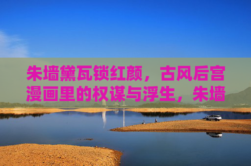 朱墙黛瓦锁红颜，古风后宫漫画里的权谋与浮生，朱墙黛瓦锁红颜，权谋浮生绘