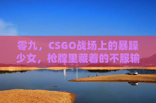 零九,CSGO战场上的暴躁少女,枪膛里藏着的不服输,暴躁少女零九,CSGO枪膛不服输 零九,CSGO战场上的暴躁少女,枪膛里藏着的不服输,暴躁少女零九,CSGO枪膛不服输