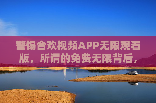 警惕合欢视频APP无限观看版,所谓的免费无限背后,可能是安全陷阱与法律风险,警惕合欢视频APP无限观看版,免费背后暗藏安全陷阱与法律风险 警惕合欢视频APP无限观看版,所谓的免费无限背后,可能是安全陷阱与法律风险,警惕合欢视频APP无限观看版,免费背后暗藏安全陷阱与法律风险