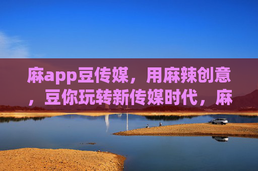 麻app豆传媒，用麻辣创意，豆你玩转新传媒时代，麻app豆传媒，麻辣创意玩转新传媒时代