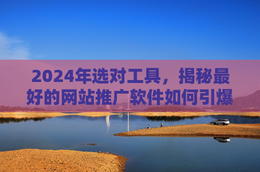2024年选对工具,揭秘最好的网站推广软件如何引爆流量与转化,2024年选对推广软件,揭秘如何引爆流量与转化 2024年选对工具,揭秘最好的网站推广软件如何引爆流量与转化,2024年选对推广软件,揭秘如何引爆流量与转化