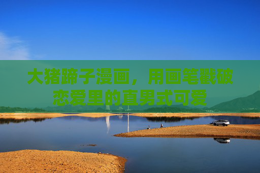 大猪蹄子漫画，用画笔戳破恋爱里的直男式可爱