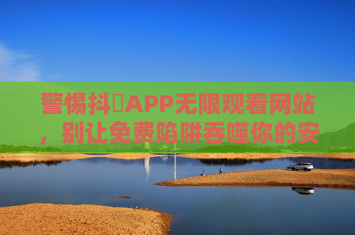 警惕抖抈APP无限观看网站，别让免费陷阱吞噬你的安全与权益，警惕抖抈APP免费观看陷阱，安全权益莫被吞噬