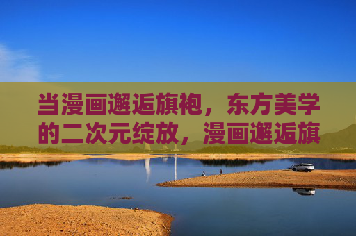 当漫画邂逅旗袍,东方美学的二次元绽放,漫画邂逅旗袍,东方美学的二次元绽放 当漫画邂逅旗袍,东方美学的二次元绽放,漫画邂逅旗袍,东方美学的二次元绽放