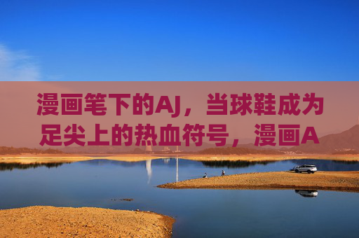 漫画笔下的AJ,当球鞋成为足尖上的热血符号,漫画AJ,足尖热血符号 漫画笔下的AJ,当球鞋成为足尖上的热血符号,漫画AJ,足尖热血符号
