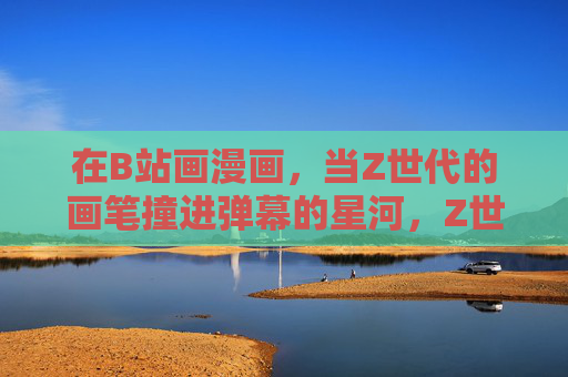 在B站画漫画,当Z世代的画笔撞进弹幕的星河,Z世代画笔撞进B站弹幕星河 在B站画漫画,当Z世代的画笔撞进弹幕的星河,Z世代画笔撞进B站弹幕星河