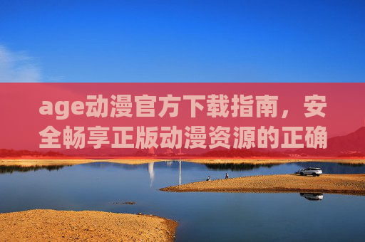 age动漫官方下载指南,安全畅享正版动漫资源的正确姿势 age动漫官方下载指南,安全畅享正版动漫资源的正确姿势