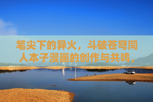 笔尖下的异火，斗破苍穹同人本子漫画的创作与共鸣，笔尖下的异火，斗破同人漫画的创作共鸣