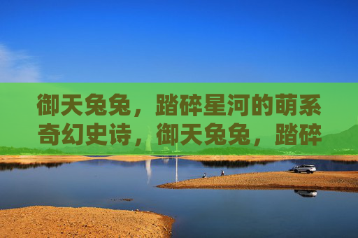 御天兔兔，踏碎星河的萌系奇幻史诗，御天兔兔，踏碎星河的萌系奇幻史诗
