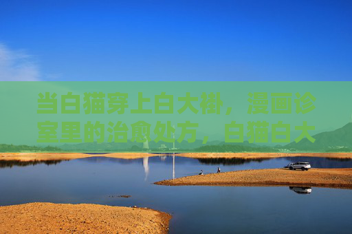 当白猫穿上白大褂,漫画诊室里的治愈处方,白猫白大褂的漫画治愈处方 当白猫穿上白大褂,漫画诊室里的治愈处方,白猫白大褂的漫画治愈处方