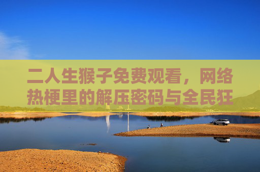 二人生猴子免费观看,网络热梗里的解压密码与全民狂欢,二人生猴子,免费观看的解压密码与全民狂欢 二人生猴子免费观看,网络热梗里的解压密码与全民狂欢,二人生猴子,免费观看的解压密码与全民狂欢