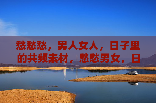 愁愁愁,男人女人,日子里的共频素材,愁愁男女,日子里的同频共鸣 愁愁愁,男人女人,日子里的共频素材,愁愁男女,日子里的同频共鸣