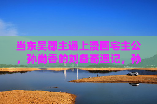 当东吴郡主遇上漫画宅主公,孙尚香的刘备奇遇记,孙尚香的漫画宅主公奇遇记 当东吴郡主遇上漫画宅主公,孙尚香的刘备奇遇记,孙尚香的漫画宅主公奇遇记