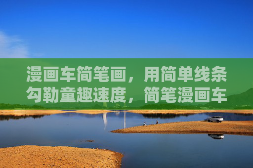 漫画车简笔画，用简单线条勾勒童趣速度，简笔漫画车，童趣速度的线条勾勒