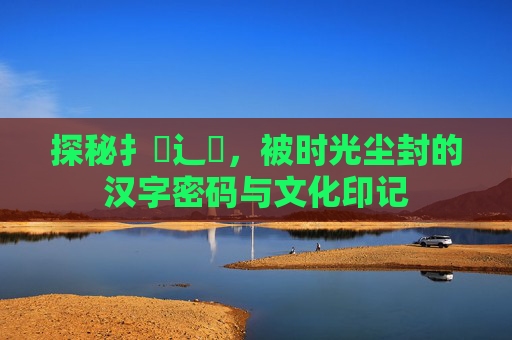 探秘扌喿辶畐，被时光尘封的汉字密码与文化印记