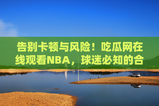告别卡顿与风险!吃瓜网在线观看NBA,球迷必知的合法观赛全攻略,吃瓜网合法观赛NBA全攻略,告别卡顿风险,球迷必看 告别卡顿与风险!吃瓜网在线观看NBA,球迷必知的合法观赛全攻略,吃瓜网合法观赛NBA全攻略,告别卡顿风险,球迷必看