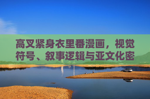 高叉紧身衣里番漫画,视觉符号、叙事逻辑与亚文化密码,高叉紧身衣里番漫画,视觉符号、叙事逻辑与亚文化密码 高叉紧身衣里番漫画,视觉符号、叙事逻辑与亚文化密码,高叉紧身衣里番漫画,视觉符号、叙事逻辑与亚文化密码