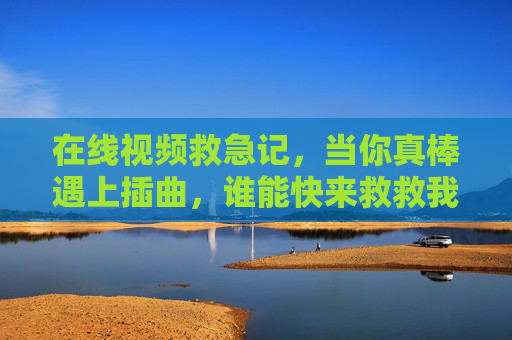 在线视频救急记，当你真棒遇上插曲，谁能快来救救我？在线视频救急记，真棒遇插曲，快来救救我？