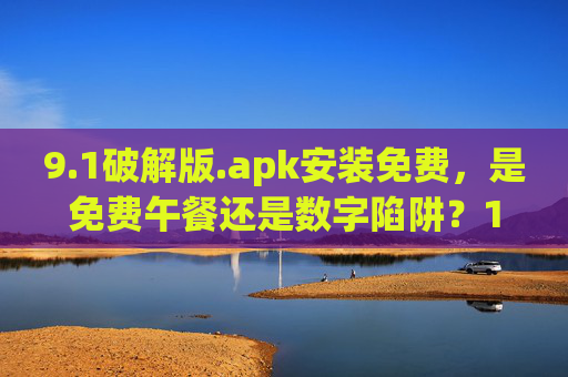 9.1破解版.apk安装免费,是免费午餐还是数字陷阱?1破解版.apk,免费午餐还是数字陷阱? 9.1破解版.apk安装免费,是免费午餐还是数字陷阱?1破解版.apk,免费午餐还是数字陷阱?