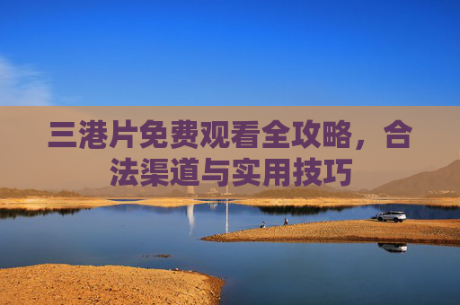 三港片免费观看全攻略，合法渠道与实用技巧
