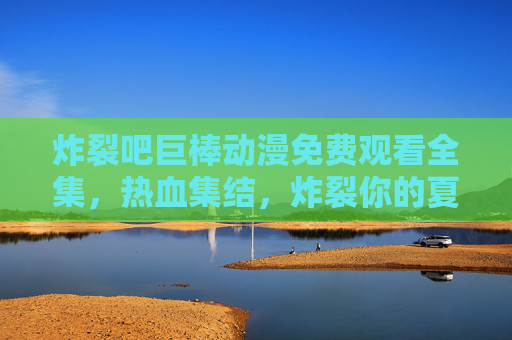 炸裂吧巨棒动漫免费观看全集，热血集结，炸裂你的夏日假期！炸裂吧巨棒动漫免费观看全集！热血集结夏日炸裂假期