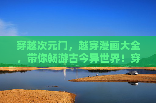 穿越次元门，越穿漫画大全，带你畅游古今异世界！穿越次元门，漫画大全畅游古今异世界