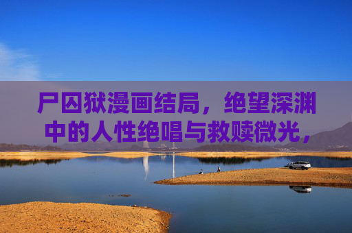 尸囚狱漫画结局，绝望深渊中的人性绝唱与救赎微光，尸囚狱结局，深渊绝唱，救赎微光