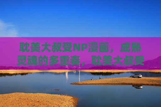 耽美大叔受NP漫画，成熟灵魂的多重奏，耽美大叔受，成熟灵魂的多重奏