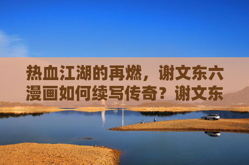 热血江湖的再燃，谢文东六漫画如何续写传奇？谢文东六漫画，热血江湖再燃，续写传奇