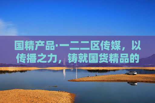 国精产品·一二二区传媒，以传播之力，铸就国货精品的时代名片，传播铸就国货精品时代名片