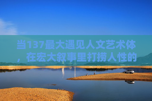 当137最大遇见人文艺术体，在宏大叙事里打捞人性的微光，137最大遇见人文艺术体，在宏大叙事里打捞人性微光