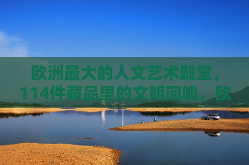欧洲最大的人文艺术殿堂，114件藏品里的文明回响，欧洲最大人文艺术殿堂，114件藏品的文明回响