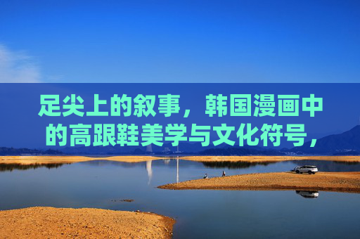 足尖上的叙事，韩国漫画中的高跟鞋美学与文化符号，足尖叙事，韩国漫画中的高跟鞋美学与文化符号