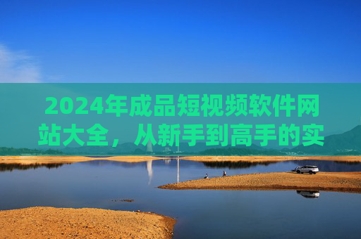 2024年成品短视频软件网站大全，从新手到高手的实用工具推荐，2024年成品短视频软件网站大全，新手到高手的实用工具推荐