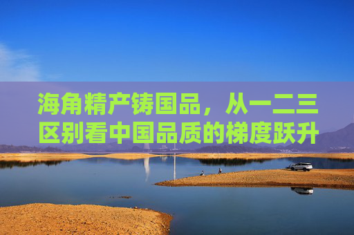 海角精产铸国品，从一二三区别看中国品质的梯度跃升，海角精产铸国品，中国品质的一二三梯度跃升