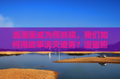 当漫画成为照妖镜，我们如何用故事消灭渣男？漫画照妖镜，故事斩渣男