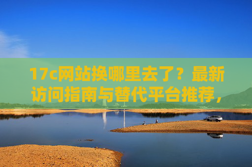 17c网站换哪里去了?最新访问指南与替代平台推荐,17c网站更换后怎么访问?最新指南与替代平台推荐 17c网站换哪里去了?最新访问指南与替代平台推荐,17c网站更换后怎么访问?最新指南与替代平台推荐