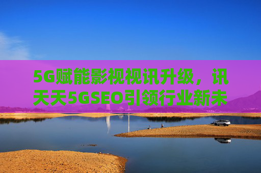 5G赋能影视视讯升级，讯天天5GSEO引领行业新未来，5G赋能影视视讯升级 讯天天5GSEO引领行业新未来