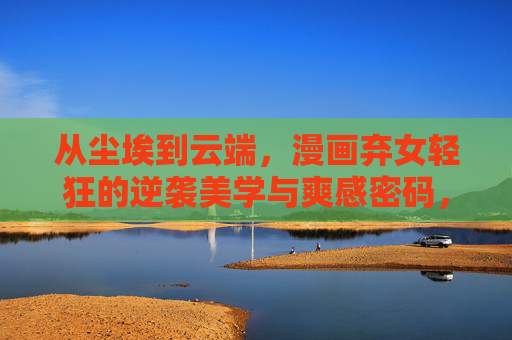 从尘埃到云端，漫画弃女轻狂的逆袭美学与爽感密码，弃女轻狂，从尘埃到云端的逆袭美学与爽感