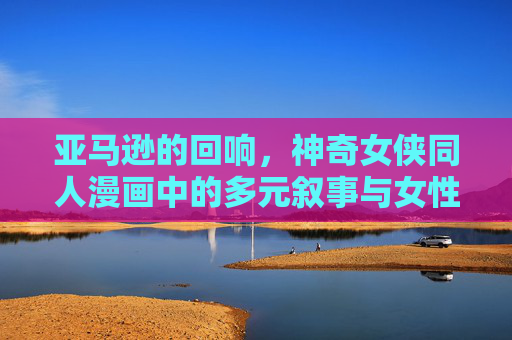 亚马逊的回响，神奇女侠同人漫画中的多元叙事与女性力量，亚马逊回响，神奇女侠同人漫画的多元叙事与女性力量