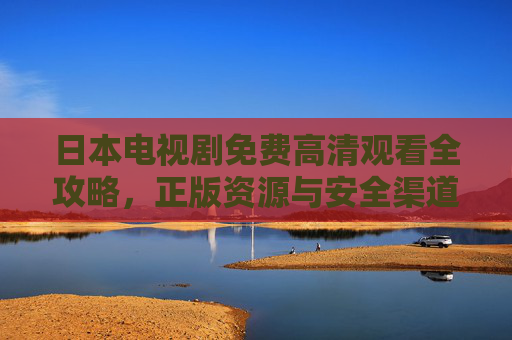 日本电视剧免费高清观看全攻略，正版资源与安全渠道指南