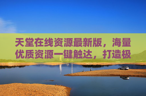 天堂在线资源最新版，海量优质资源一键触达，打造极致数字生活体验，天堂在线资源最新版，海量优质资源，极致数字生活体验