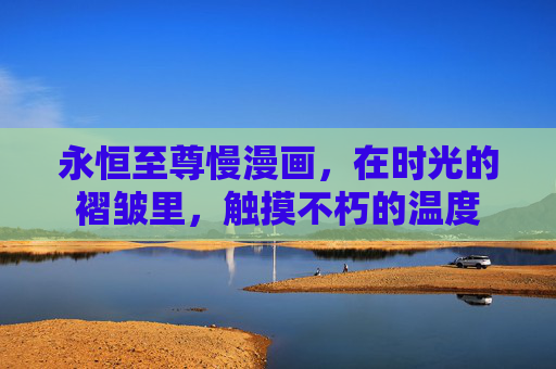 永恒至尊慢漫画，在时光的褶皱里，触摸不朽的温度