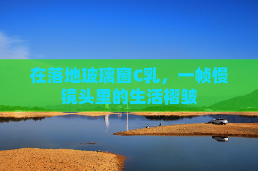 在落地玻璃窗C乳，一帧慢镜头里的生活褶皱