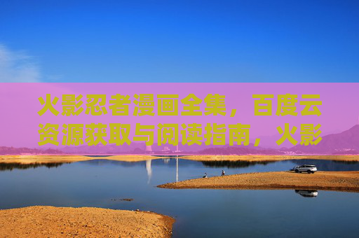 火影忍者漫画全集，百度云资源获取与阅读指南，火影忍者漫画全集，百度云资源获取与阅读指南