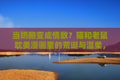 当奶酪变成情敌？猫和老鼠耽美漫画里的荒诞与温柔，奶酪情敌，猫鼠耽美漫画的荒诞温柔