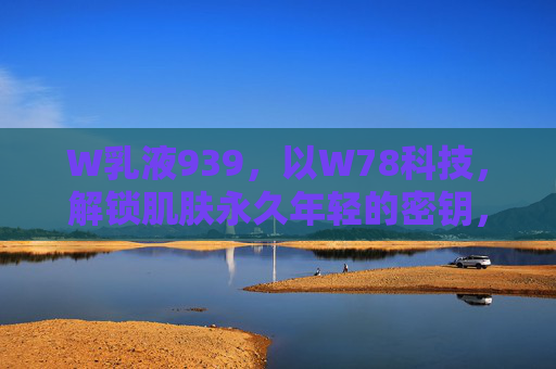 W乳液939，以W78科技，解锁肌肤永久年轻的密钥，W乳液939，W78科技解锁肌肤永久年轻密钥